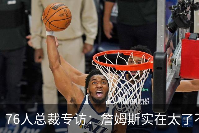 76人总裁专访：詹姆斯实在太了不起 没完成布朗交易根本得不到他
